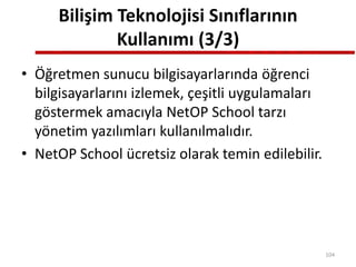 Bilişim Teknolojisi Sınıflarının
Kullanımı (3/3)
• Öğretmen sunucu bilgisayarlarında öğrenci
bilgisayarlarını izlemek, çeşitli uygulamaları
göstermek amacıyla NetOP School tarzı
yönetim yazılımları kullanılmalıdır.
• NetOP School ücretsiz olarak temin edilebilir.
104
 