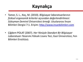 Kaynakça
• Tamer, S. L., Koç, M. (2010). Bilgisayar laboratuarlarının
fiziksel ergonomik kriterler açısından değerlendirilmesi:
Süleyman Demirel Üniversitesi örneği. Uluslararası İnsan
Bilimleri Dergisi 7:1. Erişim: http://www.insanbilimleri.com
• Çiğdem POLAT (2007). Her Yönüyle Standart Bir Bilgisayar
Laboratuarı Tasarımı.Yüksek Lisans Tezi, Gazi Üniversitesi, Fen
Bilimleri Enstitüsü.
106
 