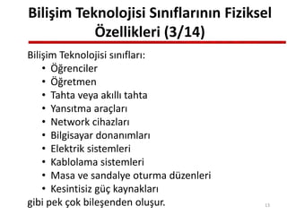 Bilişim Teknolojisi Sınıflarının Fiziksel
Özellikleri (3/14)
Bilişim Teknolojisi sınıfları:
• Öğrenciler
• Öğretmen
• Tahta veya akıllı tahta
• Yansıtma araçları
• Network cihazları
• Bilgisayar donanımları
• Elektrik sistemleri
• Kablolama sistemleri
• Masa ve sandalye oturma düzenleri
• Kesintisiz güç kaynakları
gibi pek çok bileşenden oluşur. 13
 