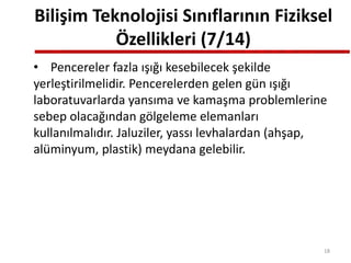 Bilişim Teknolojisi Sınıflarının Fiziksel
Özellikleri (7/14)
• Pencereler fazla ışığı kesebilecek şekilde
yerleştirilmelidir. Pencerelerden gelen gün ışığı
laboratuvarlarda yansıma ve kamaşma problemlerine
sebep olacağından gölgeleme elemanları
kullanılmalıdır. Jaluziler, yassı levhalardan (ahşap,
alüminyum, plastik) meydana gelebilir.
18
 