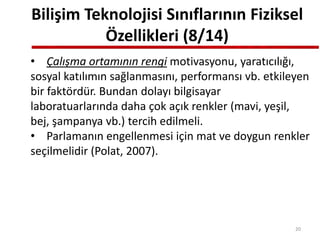 Bilişim Teknolojisi Sınıflarının Fiziksel
Özellikleri (8/14)
• Çalışma ortamının rengi motivasyonu, yaratıcılığı,
sosyal katılımın sağlanmasını, performansı vb. etkileyen
bir faktördür. Bundan dolayı bilgisayar
laboratuarlarında daha çok açık renkler (mavi, yeşil,
bej, şampanya vb.) tercih edilmeli.
• Parlamanın engellenmesi için mat ve doygun renkler
seçilmelidir (Polat, 2007).
20
 
