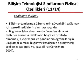 Bilişim Teknolojisi Sınıflarının Fiziksel
Özellikleri (11/14)
Kabloların durumu
• Eğitim ortamlarında öğrencilerin güvenliğini sağlamak
için gerekli tedbirlerin alınması koşuldur.
• Bilgisayar laboratuarlarında önceden alınacak
tedbirler arasında, kabloların boşta ve ortalıkta
olmaması, elektrik priz ve panolarının öğrenciler için
ulaşılamaz olması, bilgisayar kasalarının açılmayacak
şekilde kapatılması vb. sayabiliriz (Cengizhan,
2004).
25
 