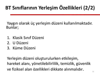 Yaygın olarak üç yerleşim düzeni kullanılmaktadır.
Bunlar;
1. Klasik Sınıf Düzeni
2. U Düzeni
3. Küme Düzeni
Yerleşim düzeni oluşturulurken etkileşim,
hareket alanı, yönetilebilirlilik, temizlik, güvenlik
ve fiziksel alan özellikleri dikkate alınmalıdır.
BT Sınıflarının Yerleşim Özellikleri (2/2)
32
 