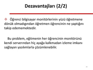 Dezavantajları (2/2)
 Öğrenci bilgisayar monitörlerinin yüzü öğretmene
dönük olmadıgından öğretmen öğrencinin ne yaptığını
takip edememektedir.
Bu problem, eğitmenin her öğrencinin monitörünü
kendi serverından hiç ayağa kalkmadan izleme imkanı
sağlayan yazılımlarla çözümlenebilir.
39
 