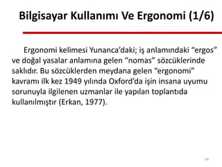Bilgisayar Kullanımı Ve Ergonomi (1/6)
Ergonomi kelimesi Yunanca’daki; iş anlamındaki “ergos”
ve doğal yasalar anlamına gelen “nomas” sözcüklerinde
saklıdır. Bu sözcüklerden meydana gelen “ergonomi”
kavramı ilk kez 1949 yılında Oxford’da işin insana uyumu
sorunuyla ilgilenen uzmanlar ile yapılan toplantıda
kullanılmıştır (Erkan, 1977).
49
 