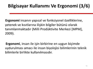 Bilgisayar Kullanımı Ve Ergonomi (3/6)
Ergonomi insanın yapısal ve fonksiyonel özelliklerine,
yetenek ve kısıtlarına ilişkin bilgiler bütünü olarak
tanımlanmaktadır (Milli Prodüktivite Merkezi [MPM],
2009).
Ergonomi, insan ile işin birbirine en uygun biçimde
uydurulması amacı ile insan biyolojisi bilimlerinin teknik
bilimlerle birlikte kullanılmasıdır.
51
 