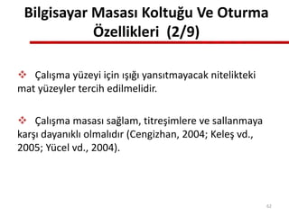 Bilgisayar Masası Koltuğu Ve Oturma
Özellikleri (2/9)
 Çalışma yüzeyi için ışığı yansıtmayacak nitelikteki
mat yüzeyler tercih edilmelidir.
 Çalışma masası sağlam, titreşimlere ve sallanmaya
karşı dayanıklı olmalıdır (Cengizhan, 2004; Keleş vd.,
2005; Yücel vd., 2004).
62
 