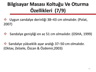 Bilgisayar Masası Koltuğu Ve Oturma
Özellikleri (7/9)
 Uygun sandalye derinliği 38–43 cm olmalıdır. (Polat,
2007)
 Sandalye genişliği en az 51 cm olmaılıdır. (OSHA, 1999)
 Sandalye yükseklik ayar aralığı 37–50 cm olmalıdır.
(Oktav, Zelzele, Özcan & Özdemir,2003)
67
 