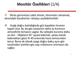 Monitör Özellikleri (1/4)
 Ekran görüntüsü sabit olmalı, titremeler olmamalı,
ekrandaki karakterler rahatça seçilebilmelidir.
 Asağı doğru bakıldığında göz kapakları kısmen
kapalı olur. Bu da göz yüzeyinin daha az kısmının
atmosferle temasını saglar. Bu sebeple kuruma daha
az olur . Objelere 45° açıyla bakmak, yatay olarak
bakmaktan gözü % 40 oranında hava temasından
korur. Buna ek olarak aşagı doğru bakış açısı göz
tarafından üretilen göz yaşı miktarının artmasını da
sağlar.
70
 