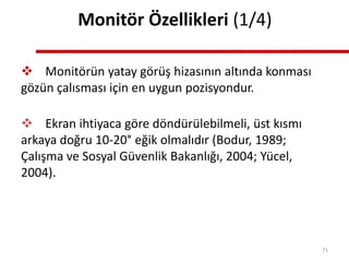 Monitör Özellikleri (1/4)
 Monitörün yatay görüş hizasının altında konması
gözün çalısması için en uygun pozisyondur.
 Ekran ihtiyaca göre döndürülebilmeli, üst kısmı
arkaya doğru 10-20° eğik olmalıdır (Bodur, 1989;
Çalışma ve Sosyal Güvenlik Bakanlığı, 2004; Yücel,
2004).
71
 