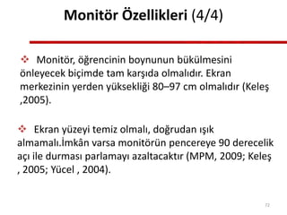 Monitör Özellikleri (4/4)
 Monitör, öğrencinin boynunun bükülmesini
önleyecek biçimde tam karşıda olmalıdır. Ekran
merkezinin yerden yüksekliği 80–97 cm olmalıdır (Keleş
,2005).
 Ekran yüzeyi temiz olmalı, doğrudan ışık
almamalı.İmkân varsa monitörün pencereye 90 derecelik
açı ile durması parlamayı azaltacaktır (MPM, 2009; Keleş
, 2005; Yücel , 2004).
72
 