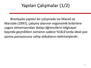 Yapılan Çalışmalar (1/2)
Brezilyada yapılan bir çalışmada ise Maciel ve
Marziale (1997), çalışma alanının ergonomik kriterlere
uygun olmamasından dolayı öğrencilerin bilgisayar
başında geçirdikleri zamanın sadece %18,6’sında ideal yazı
yazma pozisyonuna sahip olduklarını belirtmişlerdir.
78
 