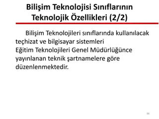 Bilişim Teknolojisi Sınıflarının
Teknolojik Özellikleri (2/2)
Bilişim Teknolojileri sınıflarında kullanılacak
teçhizat ve bilgisayar sistemleri
Eğitim Teknolojileri Genel Müdürlüğünce
yayınlanan teknik şartnamelere göre
düzenlenmektedir.
88
 