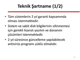 Teknik Şartname (1/2)
• Tüm sistemlerin 2 yıl garanti kapsamında
olması istenmektedir.
• Sistem ve sabit disk bilgilerinin silinmemesi
için gerekli lisanslı yazılım ve donanım
çözümleri istenmektedir.
• 2 yıl süresince güncelleme yapılabilecek
antivirüs programı yüklü olmalıdır.
89
 