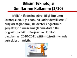 Bilişim Teknolojisi
Sınıflarının Kullanımı (1/10)
MEB’in ifadesine göre, Bilgi Toplumu
Stratejisi 2013 yılı sonuna kadar dersliklere BT
araçları sağlanarak, BT destekli öğretimin
gerçekleştirilmesi amaçlanmaktadır. Bu
doğrultuda FATİH Projesi’nin ilk pilot
uygulaması 2010-2011 eğitim-öğretim yılında
gerçekleştirilmiştir.
91
 