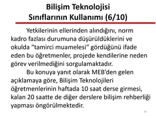 Bilişim Teknolojisi
Sınıflarının Kullanımı (6/10)
Yetkilerinin ellerinden alındığını, norm
kadro fazlası durumuna düşürüldüklerini ve
okulda “tamirci muamelesi“ gördüğünü ifade
eden bu öğretmenler, projede kendilerine neden
görev verilmediğini sorgulamaktadır.
Bu konuya yanıt olarak MEB’den gelen
açıklamaya göre, Bilişim Teknolojileri
öğretmenlerinin haftada 10 saat derse girmesi,
kalan 20 saatte de diğer derslere bilişim rehberliği
yapması öngörülmektedir.
96
 