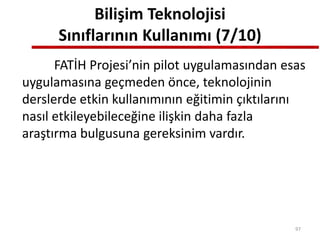 Bilişim Teknolojisi
Sınıflarının Kullanımı (7/10)
FATİH Projesi’nin pilot uygulamasından esas
uygulamasına geçmeden önce, teknolojinin
derslerde etkin kullanımının eğitimin çıktılarını
nasıl etkileyebileceğine ilişkin daha fazla
araştırma bulgusuna gereksinim vardır.
97
 