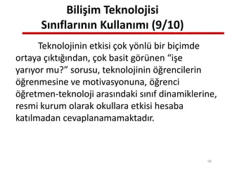 Bilişim Teknolojisi
Sınıflarının Kullanımı (9/10)
Teknolojinin etkisi çok yönlü bir biçimde
ortaya çıktığından, çok basit görünen “işe
yarıyor mu?” sorusu, teknolojinin öğrencilerin
öğrenmesine ve motivasyonuna, öğrenci
öğretmen-teknoloji arasındaki sınıf dinamiklerine,
resmi kurum olarak okullara etkisi hesaba
katılmadan cevaplanamamaktadır.
99
 