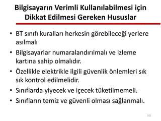 Bilgisayarın Verimli Kullanılabilmesi için
Dikkat Edilmesi Gereken Hususlar
• BT sınıfı kuralları herkesin görebileceği yerlere
asılmalı
• Bilgisayarlar numaralandırılmalı ve izleme
kartına sahip olmalıdır.
• Özellikle elektrikle ilgili güvenlik önlemleri sık
sık kontrol edilmelidir.
• Sınıflarda yiyecek ve içecek tüketilmemeli.
• Sınıfların temiz ve güvenli olması sağlanmalı.
101
 