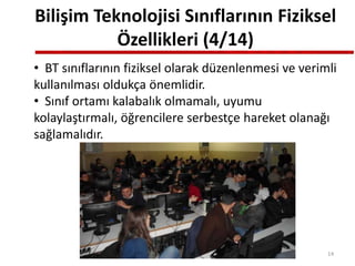 Bilişim Teknolojisi Sınıflarının Fiziksel
Özellikleri (4/14)
• BT sınıflarının fiziksel olarak düzenlenmesi ve verimli
kullanılması oldukça önemlidir.
• Sınıf ortamı kalabalık olmamalı, uyumu
kolaylaştırmalı, öğrencilere serbestçe hareket olanağı
sağlamalıdır.
14
 