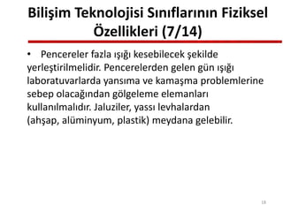 Bilişim Teknolojisi Sınıflarının Fiziksel
Özellikleri (7/14)
• Pencereler fazla ışığı kesebilecek şekilde
yerleştirilmelidir. Pencerelerden gelen gün ışığı
laboratuvarlarda yansıma ve kamaşma problemlerine
sebep olacağından gölgeleme elemanları
kullanılmalıdır. Jaluziler, yassı levhalardan
(ahşap, alüminyum, plastik) meydana gelebilir.
18
 