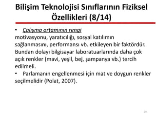 Bilişim Teknolojisi Sınıflarının Fiziksel
Özellikleri (8/14)
• Çalışma ortamının rengi
motivasyonu, yaratıcılığı, sosyal katılımın
sağlanmasını, performansı vb. etkileyen bir faktördür.
Bundan dolayı bilgisayar laboratuarlarında daha çok
açık renkler (mavi, yeşil, bej, şampanya vb.) tercih
edilmeli.
• Parlamanın engellenmesi için mat ve doygun renkler
seçilmelidir (Polat, 2007).
20
 