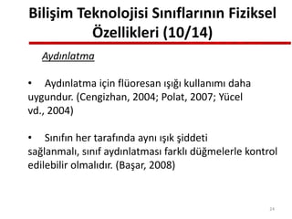 Bilişim Teknolojisi Sınıflarının Fiziksel
Özellikleri (10/14)
Aydınlatma
• Aydınlatma için flüoresan ışığı kullanımı daha
uygundur. (Cengizhan, 2004; Polat, 2007; Yücel
vd., 2004)
• Sınıfın her tarafında aynı ışık şiddeti
sağlanmalı, sınıf aydınlatması farklı düğmelerle kontrol
edilebilir olmalıdır. (Başar, 2008)
24
 