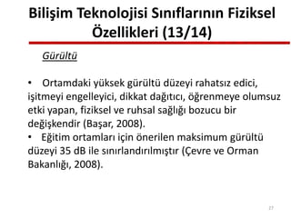 Bilişim Teknolojisi Sınıflarının Fiziksel
Özellikleri (13/14)
Gürültü
• Ortamdaki yüksek gürültü düzeyi rahatsız edici,
işitmeyi engelleyici, dikkat dağıtıcı, öğrenmeye olumsuz
etki yapan, fiziksel ve ruhsal sağlığı bozucu bir
değişkendir (Başar, 2008).
• Eğitim ortamları için önerilen maksimum gürültü
düzeyi 35 dB ile sınırlandırılmıştır (Çevre ve Orman
Bakanlığı, 2008).
27
 