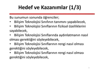 Hedef ve Kazanımlar (1/3)
Bu sunumun sonunda öğrenciler;
• Bilişim Teknolojisi Sınıfının tanımını yapabilecek,
• Bilişim Teknolojisi Sınıflarının fiziksel özelliklerini
sayabilecek,
• Bilişim Teknolojisi Sınıflarında aydınlatmanın nasıl
olması gerektiğini söyleyebilecek,
• Bilişim Teknolojisi Sınıflarının rengi nasıl olması
gerektiğini söyleyebilecek,
• Bilişim Teknolojisi Sınıflarının rengi nasıl olması
gerektiğini söyleyebilecek,
3
 