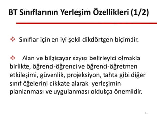  Sınıflar için en iyi şekil dikdörtgen biçimdir.
 Alan ve bilgisayar sayısı belirleyici olmakla
birlikte, öğrenci-öğrenci ve öğrenci-öğretmen
etkileşimi, güvenlik, projeksiyon, tahta gibi diğer
sınıf öğelerini dikkate alarak yerleşimin
planlanması ve uygulanması oldukça önemlidir.
BT Sınıflarının Yerleşim Özellikleri (1/2)
31
 