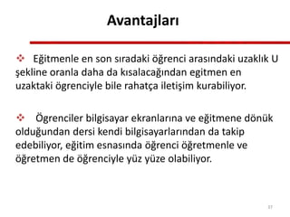 Avantajları
 Eğitmenle en son sıradaki öğrenci arasındaki uzaklık U
şekline oranla daha da kısalacağından egitmen en
uzaktaki ögrenciyle bile rahatça iletişim kurabiliyor.
 Ögrenciler bilgisayar ekranlarına ve eğitmene dönük
olduğundan dersi kendi bilgisayarlarından da takip
edebiliyor, eğitim esnasında öğrenci öğretmenle ve
öğretmen de öğrenciyle yüz yüze olabiliyor.
37
 