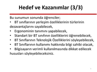 Hedef ve Kazanımlar (3/3)
Bu sunumun sonunda öğrenciler;
• BT sınıflarının yerleşim özelliklerinin türlerinin
dezavantajlarını sayabilecek,
• Ergonominin tanımını yapabilecek,
• Standart bir BT sınıfının özelliklerini öğrenebilecek,
• BT Sınıflarının Teknolojik Özelliklerini söyleyebilecek,
• BT Sınıflarının kullanımı hakkında bilgi sahibi olacak,
• Bilgisayarın verimli kullanılmasında dikkat edilecek
hususları söyleyebileceksiniz.
5
 