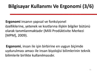 Bilgisayar Kullanımı Ve Ergonomi (3/6)
Ergonomi insanın yapısal ve fonksiyonel
özelliklerine, yetenek ve kısıtlarına ilişkin bilgiler bütünü
olarak tanımlanmaktadır (Milli Prodüktivite Merkezi
[MPM], 2009).
Ergonomi, insan ile işin birbirine en uygun biçimde
uydurulması amacı ile insan biyolojisi bilimlerinin teknik
bilimlerle birlikte kullanılmasıdır.
51
 