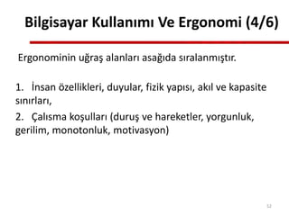 Ergonominin uğraş alanları asağıda sıralanmıştır.
1. İnsan özellikleri, duyular, fizik yapısı, akıl ve kapasite
sınırları,
2. Çalısma koşulları (duruş ve hareketler, yorgunluk,
gerilim, monotonluk, motivasyon)
Bilgisayar Kullanımı Ve Ergonomi (4/6)
52
 