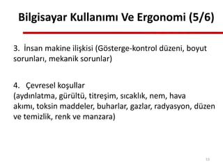 3. İnsan makine ilişkisi (Gösterge-kontrol düzeni, boyut
sorunları, mekanik sorunlar)
4. Çevresel koşullar
(aydınlatma, gürültü, titreşim, sıcaklık, nem, hava
akımı, toksin maddeler, buharlar, gazlar, radyasyon, düzen
ve temizlik, renk ve manzara)
Bilgisayar Kullanımı Ve Ergonomi (5/6)
53
 