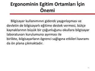 Ergonominin Egitim Ortamları İçin
Önemi
Bilgisayar kullanımının giderek yaygınlaşması ve
devletin de bilgisayarlı eğitime destek vermesi, bütçe
kaynaklarının büyük bir çoğunluğunu okullara bilgisayar
laboratuvarı kurulumuna ayırması ile
birlikte, bilgisayarların ögrenci sağlıgına etkileri kavramı
da ön plana çıkmaktadır.
55
 