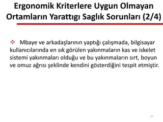 Ergonomik Kriterlere Uygun Olmayan
Ortamların Yarattıgı Saglık Sorunları (2/4)
 Mbaye ve arkadaşlarının yaptığı çalışmada, bilgisayar
kullanıcılarında en sık görülen yakınmaların kas ve iskelet
sistemi yakınmaları olduğu ve bu yakınmaların sırt, boyun
ve omuz ağrısı şeklinde kendini gösterdiğini tespit etmiştir.
57
 