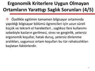  Özellikle egitimin tamamen bilgisayar ortamında
yapıldığı bilgisayar bölümü ögrencileri için uzun süreli
küçük ve tekrarlı el hareketleri , saglıksız fare kullanımı
sebebiyle kasların gerilmesi, stres ve gerginlik, yetersiz
ergonomik koşullar, hatalı duruş, yetersiz dinlenme
aralıkları, uygunsuz ortam koşulları bu tür rahatsızlıkları
başlatan faktörlerdir.
Ergonomik Kriterlere Uygun Olmayan
Ortamların Yarattıgı Saglık Sorunları (4/5)
58
 