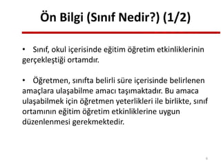 Ön Bilgi (Sınıf Nedir?) (1/2)
• Sınıf, okul içerisinde eğitim öğretim etkinliklerinin
gerçekleştiği ortamdır.
• Öğretmen, sınıfta belirli süre içerisinde belirlenen
amaçlara ulaşabilme amacı taşımaktadır. Bu amaca
ulaşabilmek için öğretmen yeterlikleri ile birlikte, sınıf
ortamının eğitim öğretim etkinliklerine uygun
düzenlenmesi gerekmektedir.
6
 