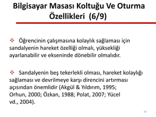 Bilgisayar Masası Koltuğu Ve Oturma
Özellikleri (6/9)
 Öğrencinin çalışmasına kolaylık sağlaması için
sandalyenin hareket özelliği olmalı, yüksekliği
ayarlanabilir ve ekseninde dönebilir olmalıdır.
 Sandalyenin beş tekerlekli olması, hareket kolaylığı
sağlaması ve devrilmeye karşı direncini artırması
açısından önemlidir (Akgül & Yıldırım, 1995;
Orhun, 2000; Özkan, 1988; Polat, 2007; Yücel
vd., 2004).
66
 