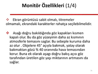 Monitör Özellikleri (1/4)
 Ekran görüntüsü sabit olmalı, titremeler
olmamalı, ekrandaki karakterler rahatça seçilebilmelidir.
 Asağı doğru bakıldığında göz kapakları kısmen
kapalı olur. Bu da göz yüzeyinin daha az kısmının
atmosferle temasını saglar. Bu sebeple kuruma daha
az olur . Objelere 45° açıyla bakmak, yatay olarak
bakmaktan gözü % 40 oranında hava temasından
korur. Buna ek olarak aşagı doğru bakış açısı göz
tarafından üretilen göz yaşı miktarının artmasını da
sağlar.
70
 