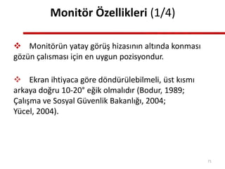 Monitör Özellikleri (1/4)
 Monitörün yatay görüş hizasının altında konması
gözün çalısması için en uygun pozisyondur.
 Ekran ihtiyaca göre döndürülebilmeli, üst kısmı
arkaya doğru 10-20° eğik olmalıdır (Bodur, 1989;
Çalışma ve Sosyal Güvenlik Bakanlığı, 2004;
Yücel, 2004).
71
 