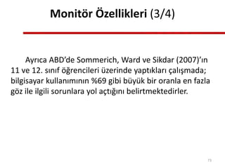 Monitör Özellikleri (3/4)
Ayrıca ABD’de Sommerich, Ward ve Sikdar (2007)’ın
11 ve 12. sınıf öğrencileri üzerinde yaptıkları çalışmada;
bilgisayar kullanımının %69 gibi büyük bir oranla en fazla
göz ile ilgili sorunlara yol açtığını belirtmektedirler.
73
 