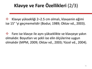 Klavye ve Fare Özellikleri (2/3)
 Klavye yüksekliği 2–2.5 cm olmalı, klavyenin eğimi
ise 15° ’yi geçmemelidir (Bodur, 1989; Oktav vd., 2003).
 Fare ise klavye ile aynı yükseklikte ve klavyeye yakın
olmalıdır. Boyutları ve şekli ise elin ölçülerine uygun
olmalıdır (MPM, 2009; Oktav vd., 2003; Yücel vd., 2004).
76
 
