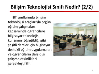 Bilişim Teknolojisi Sınıfı Nedir? (2/2)
BT sınıflarında bilişim
teknolojisi araçlarıyla örgün
eğitim çalışmaları
kapsamında öğrencilere
bilgisayar teknolojisi
kullanımı öğretildiği gibi
çeşitli dersler için bilgisayar
destekli eğitim uygulamaları
ve öğrencilerin ders dışı
çalışma etkinlikleri
gerçekleştirilir.
9
 