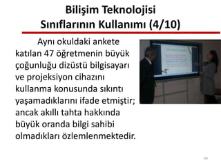 Bilişim Teknolojisi
Sınıflarının Kullanımı (4/10)
Aynı okuldaki ankete
katılan 47 öğretmenin büyük
çoğunluğu dizüstü bilgisayarı
ve projeksiyon cihazını
kullanma konusunda sıkıntı
yaşamadıklarını ifade etmiştir;
ancak akıllı tahta hakkında
büyük oranda bilgi sahibi
olmadıkları özlemlenmektedir.
94
 