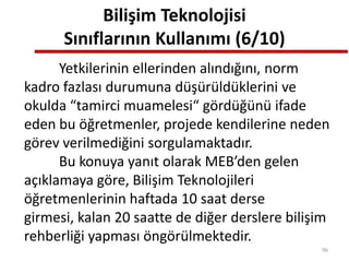 Bilişim Teknolojisi
Sınıflarının Kullanımı (6/10)
Yetkilerinin ellerinden alındığını, norm
kadro fazlası durumuna düşürüldüklerini ve
okulda “tamirci muamelesi“ gördüğünü ifade
eden bu öğretmenler, projede kendilerine neden
görev verilmediğini sorgulamaktadır.
Bu konuya yanıt olarak MEB’den gelen
açıklamaya göre, Bilişim Teknolojileri
öğretmenlerinin haftada 10 saat derse
girmesi, kalan 20 saatte de diğer derslere bilişim
rehberliği yapması öngörülmektedir.
96
 