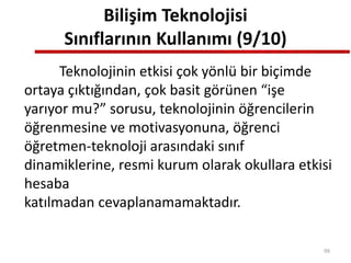 Bilişim Teknolojisi
Sınıflarının Kullanımı (9/10)
Teknolojinin etkisi çok yönlü bir biçimde
ortaya çıktığından, çok basit görünen “işe
yarıyor mu?” sorusu, teknolojinin öğrencilerin
öğrenmesine ve motivasyonuna, öğrenci
öğretmen-teknoloji arasındaki sınıf
dinamiklerine, resmi kurum olarak okullara etkisi
hesaba
katılmadan cevaplanamamaktadır.
99
 