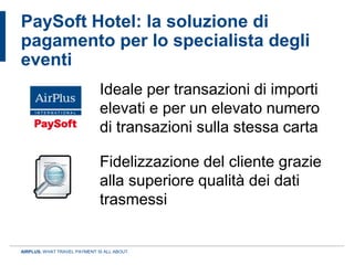 PaySoft Hotel: la soluzione di
pagamento per lo specialista degli
eventi
                              Ideale per transazioni di importi
                              elevati e per un elevato numero
                              di transazioni sulla stessa carta

                              Fidelizzazione del cliente grazie
                              alla superiore qualità dei dati
                              trasmessi


AIRPLUS. WHAT TRAVEL PAYMENT IS ALL ABOUT.
 