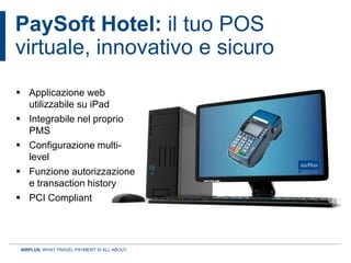 PaySoft Hotel: il tuo POS
virtuale, innovativo e sicuro
 Applicazione web
  utilizzabile su iPad
 Integrabile nel proprio
  PMS
 Configurazione multi-
  level
 Funzione autorizzazione
  e transaction history
 PCI Compliant




 AIRPLUS. WHAT TRAVEL PAYMENT IS ALL ABOUT.
 